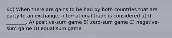 60) When there are gains to be had by both countries that are party to an exchange, international trade is considered a(n) ________. A) positive-sum game B) zero-sum game C) negative-sum game D) equal-sum game