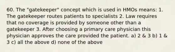 60. The "gatekeeper" concept which is used in HMOs means: 1. The gatekeeper routes patients to specialists 2. Law requires that no coverage is provided by someone other than a gatekeeper 3. After choosing a primary care physician this physician approves the care provided the patient. a) 2 & 3 b) 1 & 3 c) all the above d) none of the above