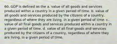 60. GDP is defined as the a. value of all goods and services produced within a country in a given period of time. b. value of all goods and services produced by the citizens of a country, regardless of where they are living, in a given period of time. c. value of all final goods and services produced within a country in a given period of time. d. value of all final goods and services produced by the citizens of a country, regardless of where they are living, in a given period of time.