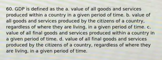 60. GDP is defined as the a. value of all goods and services produced within a country in a given period of time. b. value of all goods and services produced by the citizens of a country, regardless of where they are living, in a given period of time. c. value of all final goods and services produced within a country in a given period of time. d. value of all final goods and services produced by the citizens of a country, regardless of where they are living, in a given period of time.