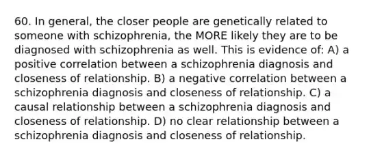 60. In general, the closer people are genetically related to someone with schizophrenia, the MORE likely they are to be diagnosed with schizophrenia as well. This is evidence of: A) a positive correlation between a schizophrenia diagnosis and closeness of relationship. B) a negative correlation between a schizophrenia diagnosis and closeness of relationship. C) a causal relationship between a schizophrenia diagnosis and closeness of relationship. D) no clear relationship between a schizophrenia diagnosis and closeness of relationship.