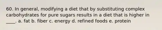 60. In general, modifying a diet that by substituting complex carbohydrates for pure sugars results in a diet that is higher in ____. a. fat b. fiber c. energy d. refined foods e. protein