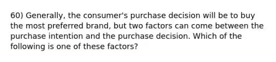 60) Generally, the consumer's purchase decision will be to buy the most preferred brand, but two factors can come between the purchase intention and the purchase decision. Which of the following is one of these factors?