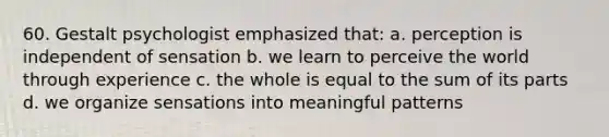 60. Gestalt psychologist emphasized that: a. perception is independent of sensation b. we learn to perceive the world through experience c. the whole is equal to the sum of its parts d. we organize sensations into meaningful patterns