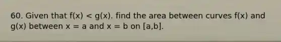 60. Given that f(x) < g(x). find the area between curves f(x) and g(x) between x = a and x = b on [a,b].