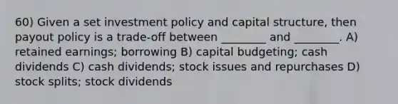 60) Given a set investment policy and capital structure, then payout policy is a trade-off between ________ and ________. A) retained earnings; borrowing B) capital budgeting; cash dividends C) cash dividends; stock issues and repurchases D) stock splits; stock dividends