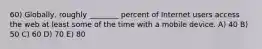 60) Globally, roughly ________ percent of Internet users access the web at least some of the time with a mobile device. A) 40 B) 50 C) 60 D) 70 E) 80