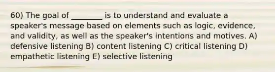 60) The goal of ________ is to understand and evaluate a speaker's message based on elements such as logic, evidence, and validity, as well as the speaker's intentions and motives. A) defensive listening B) content listening C) critical listening D) empathetic listening E) selective listening