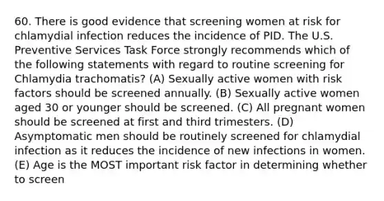 60. There is good evidence that screening women at risk for chlamydial infection reduces the incidence of PID. The U.S. Preventive Services Task Force strongly recommends which of the following statements with regard to routine screening for Chlamydia trachomatis? (A) Sexually active women with risk factors should be screened annually. (B) Sexually active women aged 30 or younger should be screened. (C) All pregnant women should be screened at first and third trimesters. (D) Asymptomatic men should be routinely screened for chlamydial infection as it reduces the incidence of new infections in women. (E) Age is the MOST important risk factor in determining whether to screen