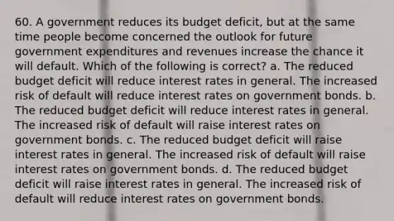 60. A government reduces its budget deficit, but at the same time people become concerned the outlook for future government expenditures and revenues increase the chance it will default. Which of the following is correct? a. The reduced budget deficit will reduce interest rates in general. The increased risk of default will reduce interest rates on government bonds. b. The reduced budget deficit will reduce interest rates in general. The increased risk of default will raise interest rates on government bonds. c. The reduced budget deficit will raise interest rates in general. The increased risk of default will raise interest rates on government bonds. d. The reduced budget deficit will raise interest rates in general. The increased risk of default will reduce interest rates on government bonds.