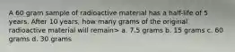 A 60 gram sample of radioactive material has a half-life of 5 years. After 10 years, how many grams of the original radioactive material will remain> a. 7.5 grams b. 15 grams c. 60 grams d. 30 grams