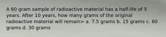 A 60 gram sample of radioactive material has a half-life of 5 years. After 10 years, how many grams of the original radioactive material will remain> a. 7.5 grams b. 15 grams c. 60 grams d. 30 grams