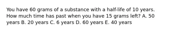 You have 60 grams of a substance with a half-life of 10 years. How much time has past when you have 15 grams left? A. 50 years B. 20 years C. 6 years D. 60 years E. 40 years