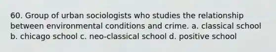 60. Group of urban sociologists who studies the relationship between environmental conditions and crime. a. classical school b. chicago school c. neo-classical school d. positive school