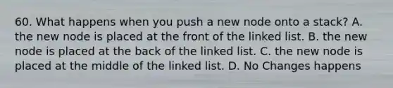 60. What happens when you push a new node onto a stack? A. the new node is placed at the front of the linked list. B. the new node is placed at the back of the linked list. C. the new node is placed at the middle of the linked list. D. No Changes happens