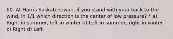 60. At Harris Saskatchewan, if you stand with your back to the wind, in 1/1 which direction is the center of low pressure? * a) Right in summer, left in winter b) Left in summer, right in winter c) Right d) Left