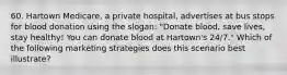 60. Hartown Medicare, a private hospital, advertises at bus stops for blood donation using the slogan: "Donate blood, save lives, stay healthy! You can donate blood at Hartown's 24/7." Which of the following marketing strategies does this scenario best illustrate?