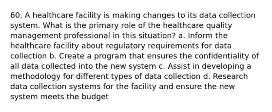 60. A healthcare facility is making changes to its data collection system. What is the primary role of the healthcare quality management professional in this situation? a. Inform the healthcare facility about regulatory requirements for data collection b. Create a program that ensures the confidentiality of all data collected into the new system c. Assist in developing a methodology for different types of data collection d. Research data collection systems for the facility and ensure the new system meets the budget