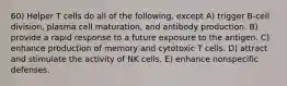 60) Helper T cells do all of the following, except A) trigger B-cell division, plasma cell maturation, and antibody production. B) provide a rapid response to a future exposure to the antigen. C) enhance production of memory and cytotoxic T cells. D) attract and stimulate the activity of NK cells. E) enhance nonspecific defenses.