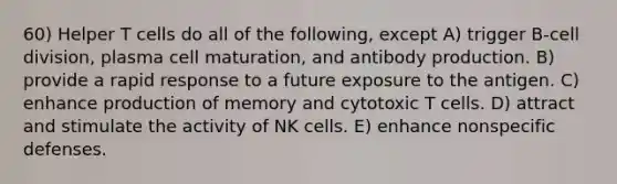 60) Helper T cells do all of the following, except A) trigger B-cell division, plasma cell maturation, and antibody production. B) provide a rapid response to a future exposure to the antigen. C) enhance production of memory and cytotoxic T cells. D) attract and stimulate the activity of NK cells. E) enhance nonspecific defenses.