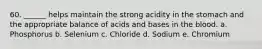 60. ______ helps maintain the strong acidity in the stomach and the appropriate balance of acids and bases in the blood. a. Phosphorus b. Selenium c. Chloride d. Sodium e. Chromium