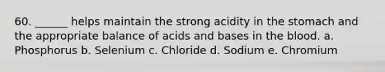 60. ______ helps maintain the strong acidity in the stomach and the appropriate balance of acids and bases in the blood. a. Phosphorus b. Selenium c. Chloride d. Sodium e. Chromium