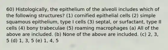 60) Histologically, the epithelium of the alveoli includes which of the following structures? (1) cornified epithelial cells (2) simple squamous epithelium, type I cells (3) septal, or surfactant, type II cells (4) bony trabeculae (5) roaming macrophages (a) All of the above are included. (b) None of the above are included. (c) 2, 3, 5 (d) 1, 3, 5 (e) 1, 4, 5