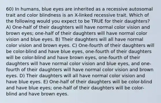 60) In humans, blue eyes are inherited as a recessive autosomal trait and color blindness is an X-linked recessive trait. Which of the following would you expect to be TRUE for their daughters? A) One-half of their daughters will have normal color vision and brown eyes; one-half of their daughters will have normal color vision and blue eyes. B) Their daughters will all have normal color vision and brown eyes. C) One-fourth of their daughters will be color-blind and have blue eyes, one-fourth of their daughters will be color-blind and have brown eyes, one-fourth of their daughters will have normal color vision and blue eyes, and one-fourth of their daughters will have normal color vision and brown eyes. D) Their daughters will all have normal color vision and have blue eyes. E) One-half of their daughters will be color-blind and have blue eyes; one-half of their daughters will be color-blind and have brown eyes.