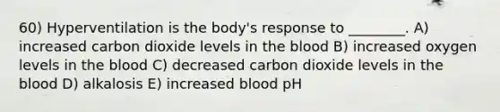 60) Hyperventilation is the body's response to ________. A) increased carbon dioxide levels in the blood B) increased oxygen levels in the blood C) decreased carbon dioxide levels in the blood D) alkalosis E) increased blood pH