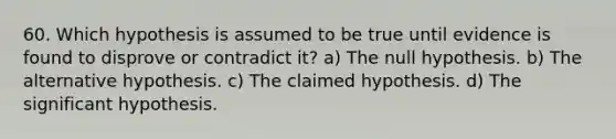 60. Which hypothesis is assumed to be true until evidence is found to disprove or contradict it? a) The null hypothesis. b) The alternative hypothesis. c) The claimed hypothesis. d) The significant hypothesis.