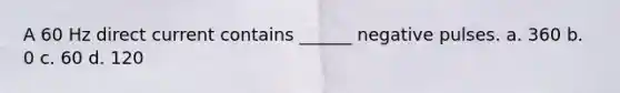 A 60 Hz direct current contains ______ negative pulses. a. 360 b. 0 c. 60 d. 120