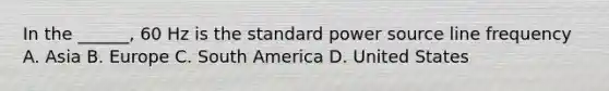 In the ______, 60 Hz is the standard power source line frequency A. Asia B. Europe C. South America D. United States