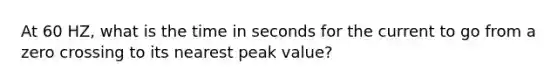 At 60 HZ, what is the time in seconds for the current to go from a zero crossing to its nearest peak value?