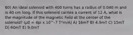 60) An ideal solenoid with 400 turns has a radius of 0.040 m and is 40 cm long. If this solenoid carries a current of 12 A, what is the magnitude of the magnetic field at the center of the solenoid? (μ0 = 4pi x 10^-7 T*m/A) A) 16mT B) 4.9mT C) 15mT D) 60mT E) 9.0mT