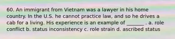 60. An immigrant from Vietnam was a lawyer in his home country. In the U.S. he cannot practice law, and so he drives a cab for a living. His experience is an example of _______ . a. role conflict b. status inconsistency c. role strain d. ascribed status