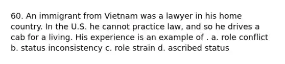 60. An immigrant from Vietnam was a lawyer in his home country. In the U.S. he cannot practice law, and so he drives a cab for a living. His experience is an example of . a. role conflict b. status inconsistency c. role strain d. ascribed status