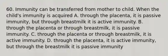 60. Immunity can be transferred from mother to child. When the child's immunity is acquired A. through the placenta, it is passive immunity, but through breastmilk it is active immunity. B. through the placenta or through breastmilk, it is passive immunity. C. through the placenta or through breastmilk, it is active immunity. D. through the placenta, it is active immunity, but through the breastmilk it is passive immunity