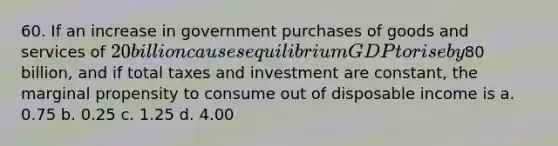 60. If an increase in government purchases of goods and services of 20 billion causes equilibrium GDP to rise by80 billion, and if total taxes and investment are constant, the marginal propensity to consume out of disposable income is a. 0.75 b. 0.25 c. 1.25 d. 4.00