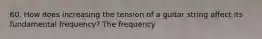 60. How does increasing the tension of a guitar string affect its fundamental frequency? The frequency