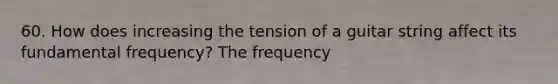 60. How does increasing the tension of a guitar string affect its fundamental frequency? The frequency