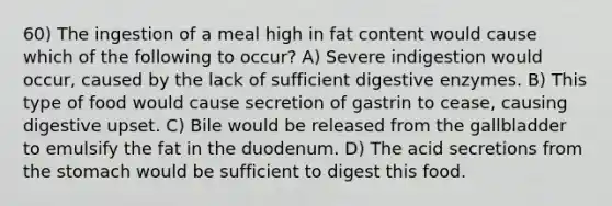 60) The ingestion of a meal high in fat content would cause which of the following to occur? A) Severe indigestion would occur, caused by the lack of sufficient digestive enzymes. B) This type of food would cause secretion of gastrin to cease, causing digestive upset. C) Bile would be released from the gallbladder to emulsify the fat in the duodenum. D) The acid secretions from the stomach would be sufficient to digest this food.