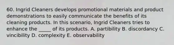 60. Ingrid Cleaners develops promotional materials and product demonstrations to easily communicate the benefits of its cleaning products. In this scenario, Ingrid Cleaners tries to enhance the _____ of its products. A. partibility B. discordancy C. vincibility D. complexity E. observability