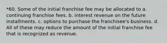 *60. Some of the initial franchise fee may be allocated to a. continuing franchise fees. b. interest revenue on the future installments. c. options to purchase the franchisee's business. d. All of these may reduce the amount of the initial franchise fee that is recognized as revenue.