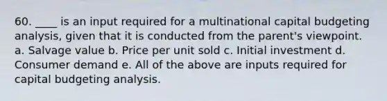 60. ____ is an input required for a multinational capital budgeting analysis, given that it is conducted from the parent's viewpoint. a. Salvage value b. Price per unit sold c. Initial investment d. Consumer demand e. All of the above are inputs required for capital budgeting analysis.