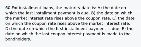 60 For installment loans, the maturity date is: A) the date on which the last installment payment is due. B) the date on which the market interest rate rises above the coupon rate. C) the date on which the coupon rate rises above the market interest rate. D) the date on which the first installment payment is due. E) the date on which the last coupon interest payment is made to the bondholders.