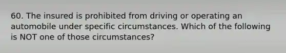 60. The insured is prohibited from driving or operating an automobile under specific circumstances. Which of the following is NOT one of those circumstances?