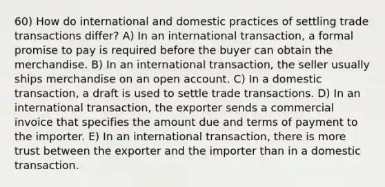 60) How do international and domestic practices of settling trade transactions differ? A) In an international transaction, a formal promise to pay is required before the buyer can obtain the merchandise. B) In an international transaction, the seller usually ships merchandise on an open account. C) In a domestic transaction, a draft is used to settle trade transactions. D) In an international transaction, the exporter sends a commercial invoice that specifies the amount due and terms of payment to the importer. E) In an international transaction, there is more trust between the exporter and the importer than in a domestic transaction.