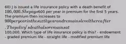 60) J is issued a life insurance policy with a death benefit of 100,000. She pays600 per year in premium for the first 5 years. The premium then increases to 900 per year in the sixth year and remains level thereafter. The policy's death also remains at100,000. Which type of life insurance policy is this? - endowment - graded premium life - straight life - modified premium life