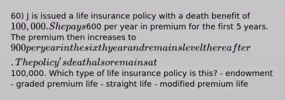 60) J is issued a life insurance policy with a death benefit of 100,000. She pays600 per year in premium for the first 5 years. The premium then increases to 900 per year in the sixth year and remains level thereafter. The policy's death also remains at100,000. Which type of life insurance policy is this? - endowment - graded premium life - straight life - modified premium life