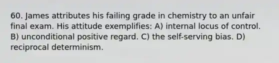 60. James attributes his failing grade in chemistry to an unfair final exam. His attitude exemplifies: A) internal locus of control. B) unconditional positive regard. C) the self-serving bias. D) reciprocal determinism.